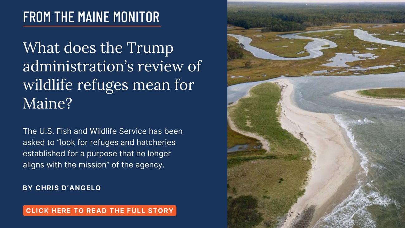What does the Trump administration’s review of wildlife refuges mean for Maine? The U.S. Fish and Wildlife Service has been asked to “look for refuges and hatcheries established for a purpose that no longer aligns with the mission” of the agency. Read this story by Chris D'Angelo.