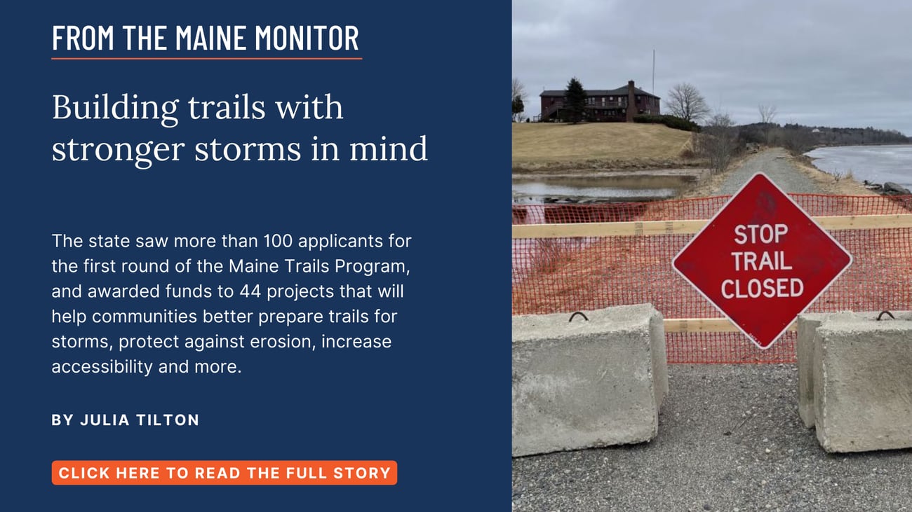 Building trails with stronger storms in mind. The state saw more than 100 applicants for the first round of the Maine Trails Program, and awarded funds to 44 projects that will help communities better prepare trails for storms, protect against erosion, increase accessibility and more. Read this story by Julia Tilton.