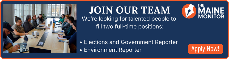 The Maine Monitor has two job openings: an Elections and Government Reporter and an Environment Reporter. Click the banner to learn more and apply.
