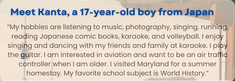 Meet Kanta, a 17-year-old boy from Japan: "My hobbies are listening to music, photography, singing, running, reading Japanese comic books, karaoke, and volleyball. I enjoy singing and dancing with my friends and family at karaoke. I play the guitar. I am interested in aviation and want to be an air traffic controller when I am older. I visited Maryland for a summer homestay. My favorite school subject is World History."