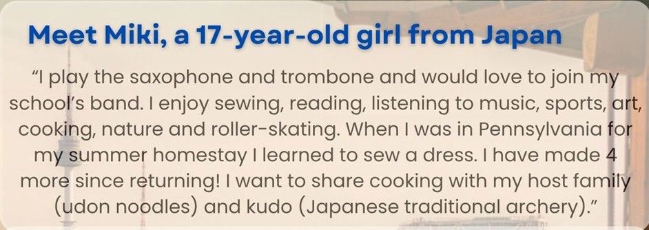 Meet Miki, a 17-year-old girl from Japan: "I play the saxophone and trombone and would love to join my school's band. I enjoy sewing, reading, listening to music, sports, art, cooking, nature, and roller-skating. When I was in Pennsylvania for my summer homestay I learned to sew a dress. I have made 4 more since returning! I want to share cooking with my host family (udon noodles) and kudo (Japanese traditional archery)."