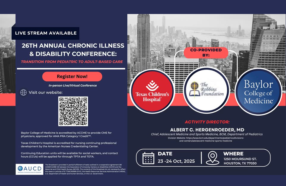 Flyer for the 26th Annual Chronic Illness & Disability Conference: Transition from Pediatric to Adult-Based Care Live stream available. In-person live/virtual conference. "Register Now!" button appears in red. QR code directs to registration webpage. Co-provided by: Texas Children's Hospital (logo) The Robbins Foundation (logo) Baylor College of Medicine (logo) Activity Director: Albert C. Hergenroeder, MD, Chief, Adolescent Medicine and Sports Medicine, BCM Department of Pediatrics. Date: October 23–24, 2025 Location: 1250 Moursund St., Houston, TX 77030 Baylor College of Medicine is accredited to provide CME for physicians. Texas Children’s Hospital is accredited for nursing CEUs. Social work and therapy CEUs available. Bottom logos: AUCD, and additional legal/disclaimer text in small print. 