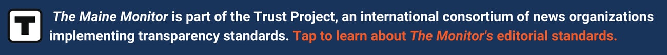 banner that states the maine monitor is part of the trust project, an international consortium of news organizations implementing transparency standards. tap to learn about the monitor's editorial standards.