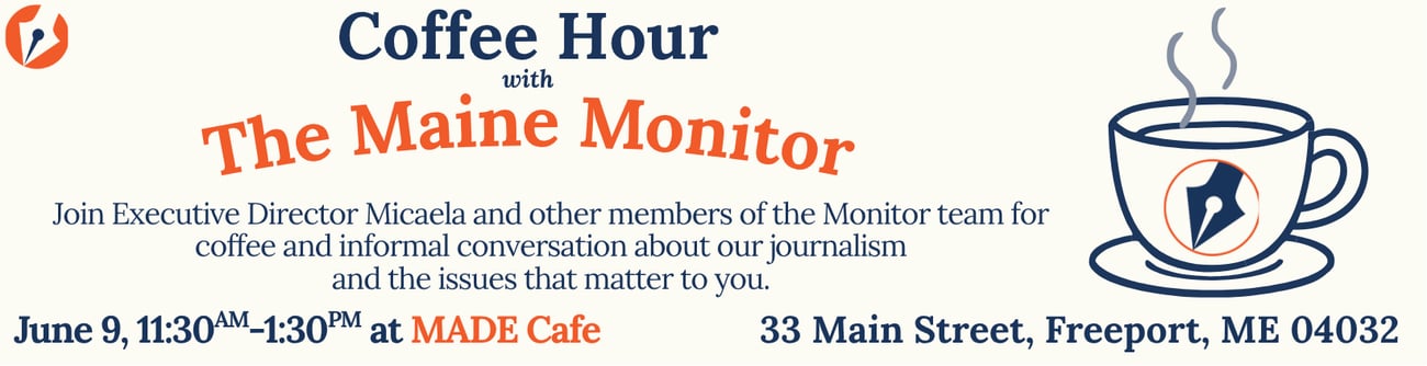 June 9: Join Executive Director Micaela Schweitzer-Bluhm and other members of The Maine Monitor at MADE Cafe in Freeport for a Coffee Hours with The Maine Monitor event from 11:30 a.m. to 1:30 p.m. Enjoy coffee and an informal conversation about our journalism and the issues that matter to you.