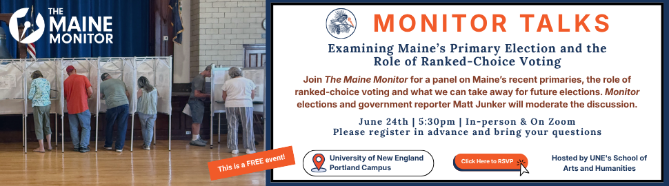 June 24: Join The Maine Monitor at 5:30 p.m. for an expert panel discussion on Maine’s recent primaries, the role of ranked-choice voting, and what we can take away for future elections. This event is hosted by University of New England’s School of Arts and Humanities and will be in the Newberry Room at Alumni Hall on UNE's Portland campus, as well on Zoom. 