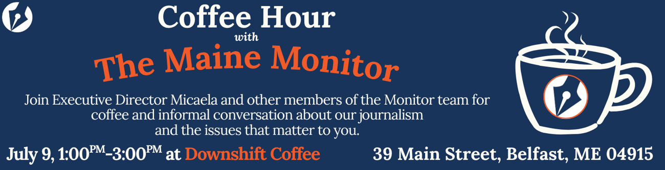 Join members of The Maine Monitor at Downshift Coffee in Belfast on July 9 from 1 p.m. to 3 p.m. for a casual conversation about our journalism and the issues that matter to you.