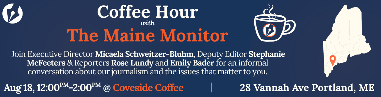 Join members of The Maine Monitor at Coveside Coffee in Portland on August 18 from 12 p.m. to 2 p.m. for a casual conversation about our journalism and the issues that matter to you. Join members of The Maine Monitor at Coveside Coffee in Portland on August 18 from 12 p.m. to 2 p.m. for a casual conversation about our journalism and the issues that matter to you.