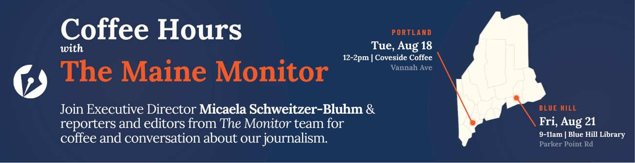 Join members of The Maine Monitor at Coveside Coffee in Portland on August 18 from 12 p.m. to 2 p.m. for a casual conversation about our journalism and the issues that matter to you. Join members of The Maine Monitor at the Blue Hill Library on August 21 from 9 a.m. to 11 a.m. for a casual conversation about our journalism and the issues that matter to you. Join members of The Maine Monitor at Coveside Coffee in Portland on August 18 from 12 p.m. to 2 p.m. for a casual conversation about our journalism and the issues that matter to you. Join members of The Maine Monitor at the Blue Hill Library on August 21 from 9 a.m. to 11 a.m. for a casual conversation about our journalism and the issues that matter to you.