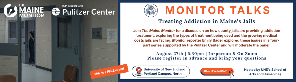 Join The Maine Monitor for an expert panel discussion, moderated by Monitor reporter Emily Bader, on how county jails are providing addiction treatment, exploring the types of treatment being used and the growing medical costs jails are facing as a result. The event will be hosted Aug. 27 at University of New England in Portland at 5:30 p.m. in partnership with UNE's School of Arts and Humanities with a Zoom option available. 