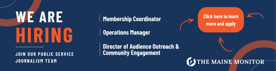 The Maine Monitor is hiring a membership coordinator, an operations manager, and a director of audience outreach & community engagement. Click the banner to learn more and apply.