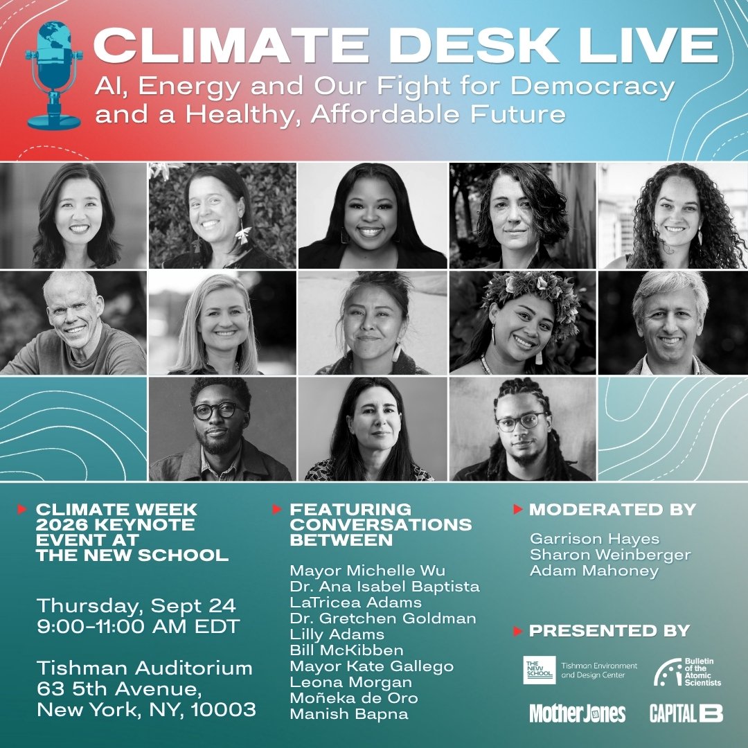 Climate Desk Live AI Energy and Our Fight for Democracy and a Healthy Affordable Future Climate week 2026 keynote event at the New School Thursday Sept 24 900-1100 AM EDT Tishman Auditorium 63 5th Avenue New York NY 10003 Featuring conversations between Mayor Michelle Wu Dr Ana Isabel Baptista LaTricea Adams Dr Gretchen Goldman Lilly Adams Bill McKibben Mayor Kate Gallego Leona Morgan Moneka de Oro Manish Bapna Moderated by Garrison Hayes Sharon Weinberger Adam Mahoney Presented by Tishman Environment and Design Center Bulletin of the Atomic Scientists Mother Jones Capital B
