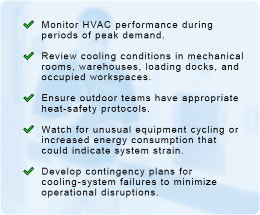 / Monitor HVAC performance during periods of peak demand. / Review cooling conditions in mechanical rooms, warehouses, loading docks, and occupied workspaces. / Ensure outdoor teams have appropriate heat-safety protocols. / Watch for unusual equipment cycling or increased energy consumption that could indicate system strain. / Develop contingency plans for cooling-system failures to minimize operational disruptions.