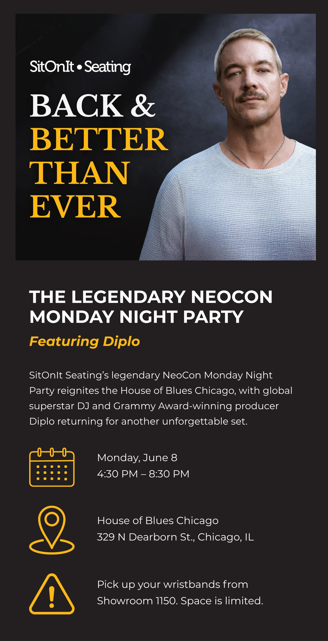 BACK & BETTER THAN EVER: THE LEGENDARY NEOCON MONDAY NIGHT PARTY FEATURING DIPLO. SitOnIt Seating’s legendary NeoCon Monday Night Party reignites the House of Blues Chicago, with global superstar DJ and Grammy Award-winning producer Diplo returning for another unforgettable set. WHEN: Monday, June 8, 4:30 PM - 8:30 PM | WHERE: House of Blues Chicago, 329 N Dearborn St., Chicago, IL | IMPORTANT: Pick up your wristbands from Showroom 1150. Space is limited.