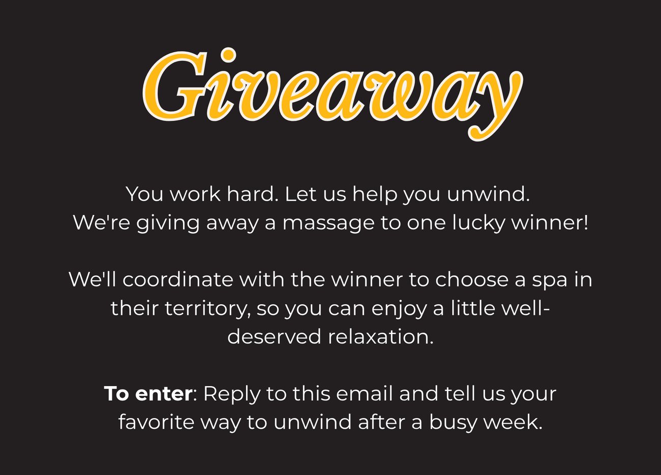 GIVEAWAY! You work hard. Let us help you unwind. We're giving away a massage to one lucky winner! We'll coordinate with the winner to choose a spa in their territory, so you can enjoy a little well-deserved relaxation. TO ENTER: Reply to this email and tell us your favorite way to unwind after a busy week.