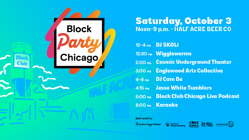 Block Party Chicago: Saturday, October 3. Noon-9 p.m. at Half Acre Beer Co. 12-4 p.m.: DJ SKOLi; 12:30 p.m. Wiggleworms; 2 p.m. Cosmic Underground Theater; 3 p.m. Englewood Arts Collective; 4-8 p.m. DJ Cam Be; 4:15 p.m. Jesse White Tumblers; 5 p.m.: Block Club Chicago Live Podcast; 8 p.m. Karaoke. Sponsored by Another Chance Training, Chicago Early Learning, Igor's Bike Shack, Ivy Hall and Westward360 Block Party Chicago: Saturday, October 3. Noon-9 p.m. at Half Acre Beer Co. 12-4 p.m.: DJ SKOLi; 12:30 p.m. Wiggleworms; 2 p.m. Cosmic Underground Theater; 3 p.m. Englewood Arts Collective; 4-8 p.m. DJ Cam Be; 4:15 p.m. Jesse White Tumblers; 5 p.m.: Block Club Chicago Live Podcast; 8 p.m. Karaoke. Sponsored by Another Chance Training, Chicago Early Learning, Igor's Bike Shack, Ivy Hall and Westward360