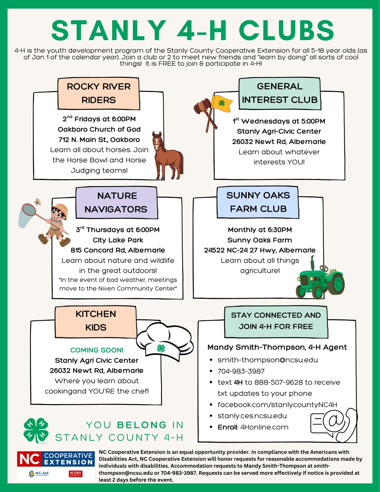 An informational flyer for Stanly 4-H Clubs, a free youth development program for ages 5–18. The flyer lists various specialized clubs and contact information for the Stanly County Cooperative Extension. Club Details: Rocky River Riders: Focuses on horses, Horse Bowl, and judging teams. Meets 2nd Fridays at 6:00 PM (Oakboro Church of God). General Interest Club: Learn about any topic of interest. Meets 1st Wednesdays at 5:00 PM (Stanly Agri-Civic Center). Nature Navigators: Focuses on nature and wildlife outdoors. Meets 3rd Thursdays at 6:00 PM (City Lake Park). Sunny Oaks Farm Club: Focuses on agriculture. Meets monthly at 6:30 PM (Sunny Oaks Farm). Kitchen Kids (Coming Soon!): Cooking classes at the Stanly Agri-Civic Center. Contact & Registration: 4-H Agent: Mandy Smith-Thompson Email/Phone: smith-thompson@ncsu.edu | 704-983-3987 Text Updates: Text 4H to 888-507-9628 Enrollment: 4Honline.com