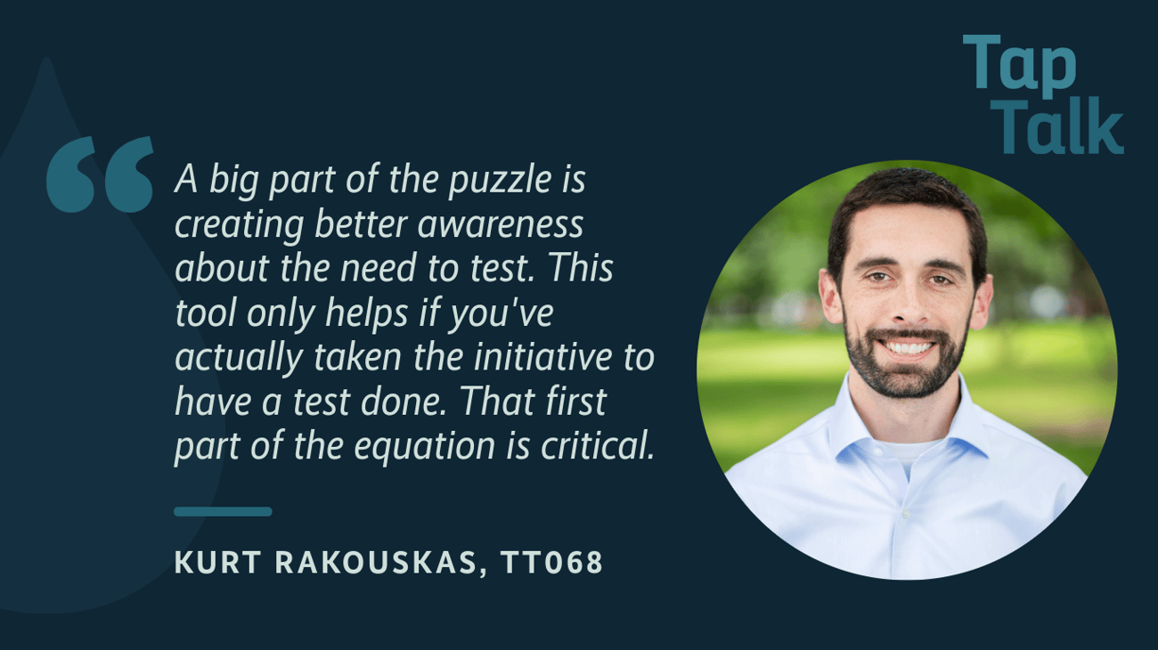 Tap Talk Header image with headshot of guest and a quote from the episode, "a big part of the puzzle is creating better awareness about the need to test. This tool only helps if you've actually taken the initiative to have a test done. That first part of the equation is critical." Kurt Rakouskas, TT068 Tap Talk Header image with headshot of guest and a quote from the episode, "a big part of the puzzle is creating better awareness about the need to test. This tool only helps if you've actually taken the initiative to have a test done. That first part of the equation is critical." Kurt Rakouskas, TT068