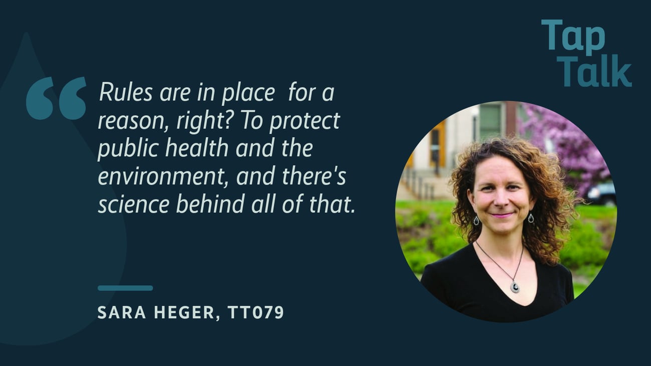 Header image with headshot of the podcast guest. Includes the quote: "Rules are in place for a reason right? To protect public health and the environment, and there's science behind all of that." Sara Heger, Tap Talk 79 Header image with headshot of the podcast guest. Includes the quote: "Rules are in place for a reason right? To protect public health and the environment, and there's science behind all of that." Sara Heger, Tap Talk 79