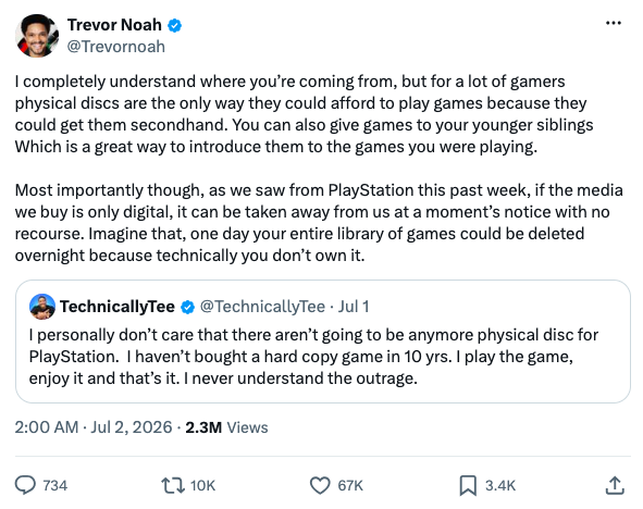 On X, Trevor Noah writes, "I completely understand where you’re coming from, but for a lot of gamers physical discs are the only way they could afford to play games because they could get them secondhand. You can also give games to your younger siblings Which is a great way to introduce them to the games you were playing. Most importantly though, as we saw from PlayStation this past week, if the media we buy is only digital, it can be taken away from us at a moment’s notice with no recourse. Imagine that, one day your entire library of games could be deleted overnight because technically you don’t own it."