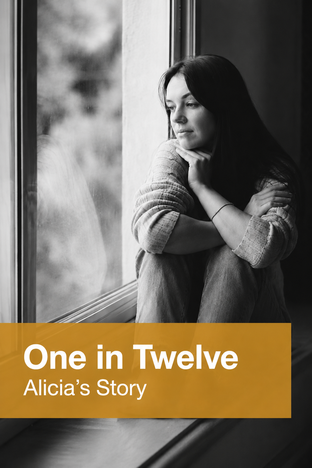 Black-and-white image of a young woman sitting by a window, looking outside with her arms wrapped around herself in a reflective pose. A translucent gold banner across the bottom of the image displays the text: “One in Twelve” and “Alicia’s Story” in large white lettering. The overall tone is calm, thoughtful and emotive.