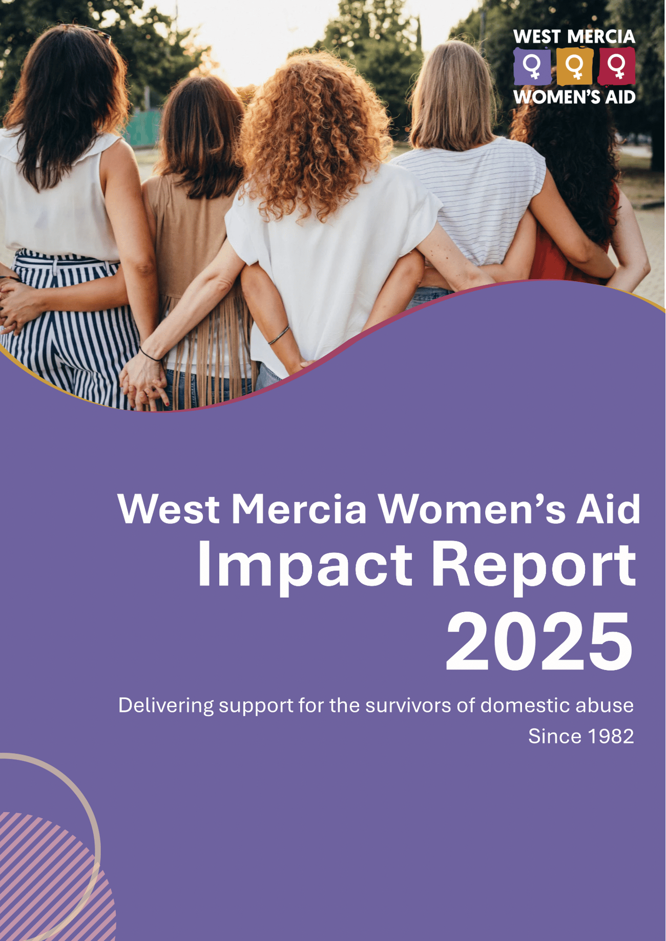 Cover page of West Mercia Women’s Aid’s 2025 Impact Report. The design features a photograph of five women standing outdoors with their arms around one another, viewed from behind. The West Mercia Women’s Aid logo appears in the top-right corner. The lower section has a purple background with the title “West Mercia Women’s Aid Impact Report 2025” in large white text, alongside the tagline “Delivering support for the survivors of domestic abuse” and “Since 1982.” Decorative curved shapes and patterns frame the design.