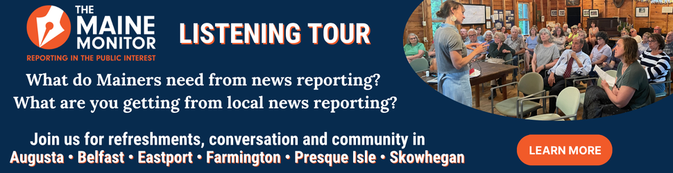 Join The Maine Monitor for upcoming stops on its listening tour. Click the image for the full details of upcoming stops.