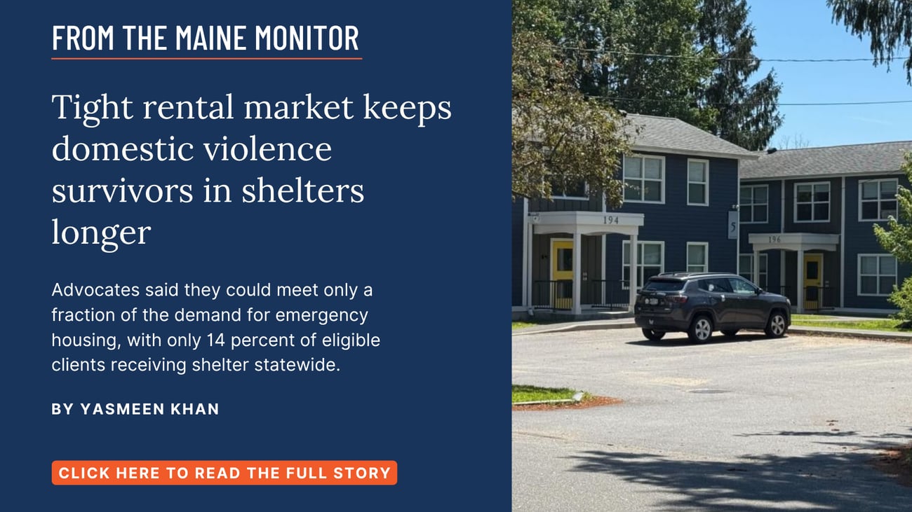 Tight rental market keeps domestic violence survivors in shelters longer. Advocates said they could meet only a fraction of the demand for emergency housing, with only 14 percent of eligible clients receiving shelter statewide. Click the image to read this story by Yasmeen Khan of The Maine Monitor.