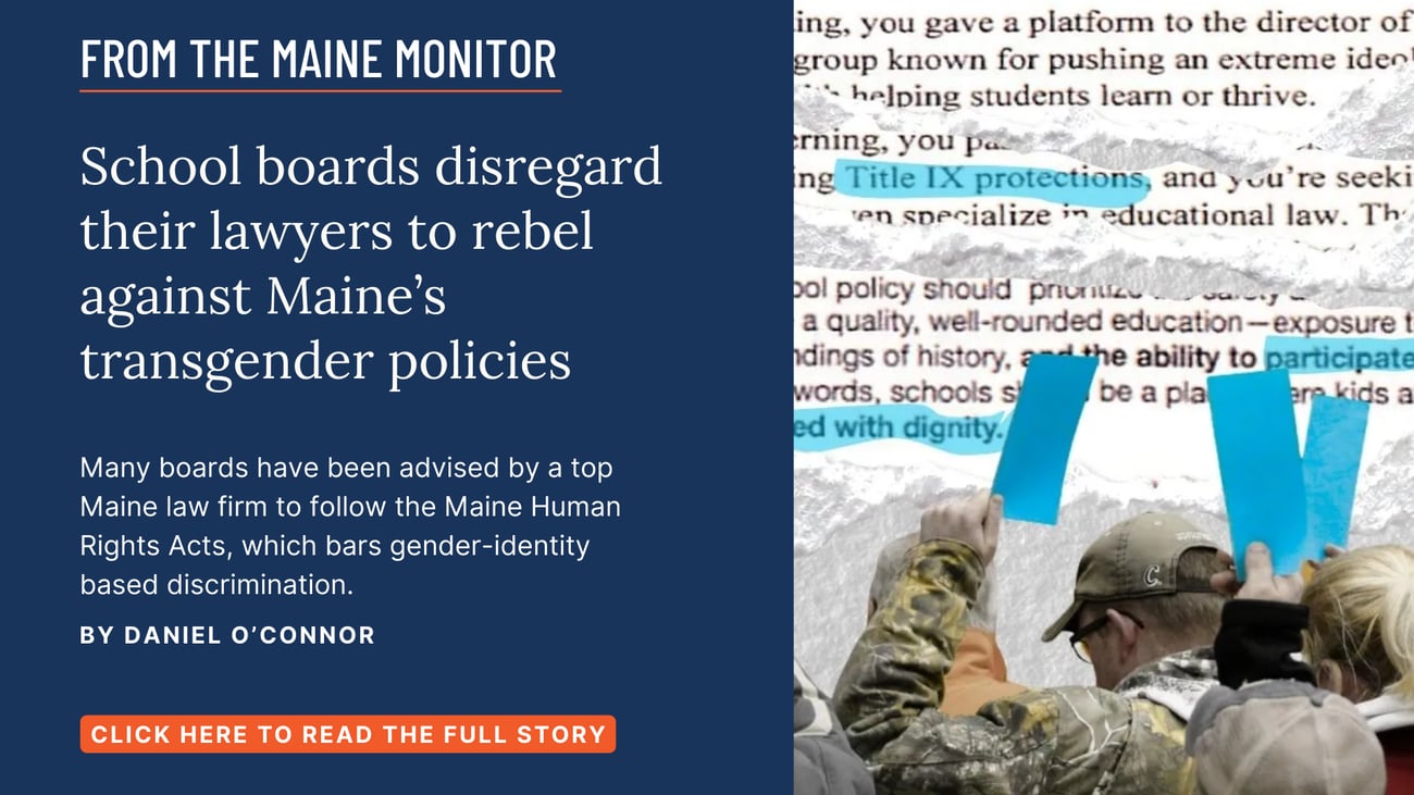 School boards disregard their lawyers to rebel against Maine’s transgender policies. Many boards have been advised by a top Maine law firm to follow the Maine Human Rights Acts, which bars gender-identity based discrimination. Read this story by Daniel O'Connor.