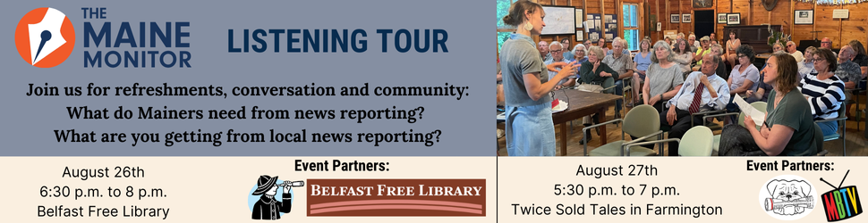 Join The Maine Monitor for upcoming stops on its listening tour: August 26th at the Belfast Free Library from 6:30 pm. to 8 p.m. and August 27th at Twice Sold Tales in Farmington from 5:30 p.m. to 7 p.m.