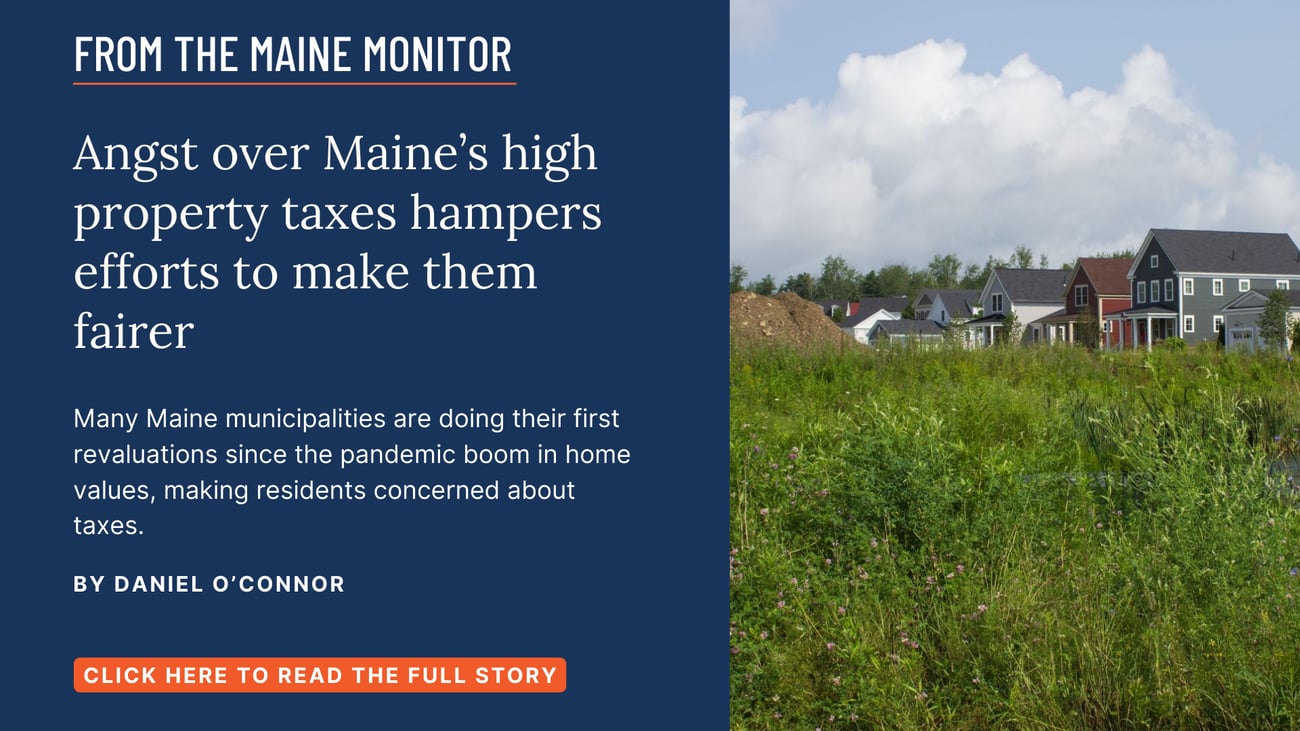Angst over Maine’s high property taxes hampers efforts to make them fairer. Many Maine municipalities are doing their first revaluations since the pandemic boom in home values, making residents concerned about taxes. Click the image to read this story by Daniel O'Connor.