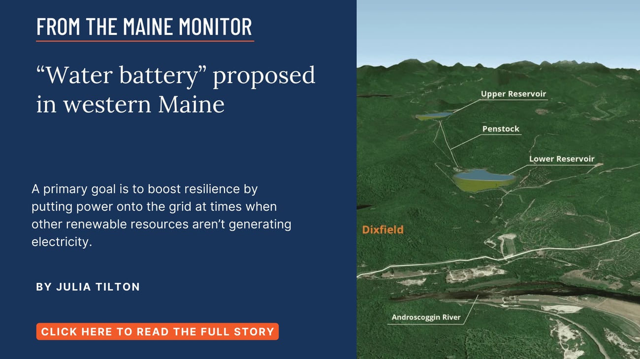 “Water battery” proposed in western Maine. A primary goal is to boost resilience by putting power onto the grid at times when other renewable resources aren’t generating electricity. Click the image to read this Maine Monitor story by Julia Tilton.