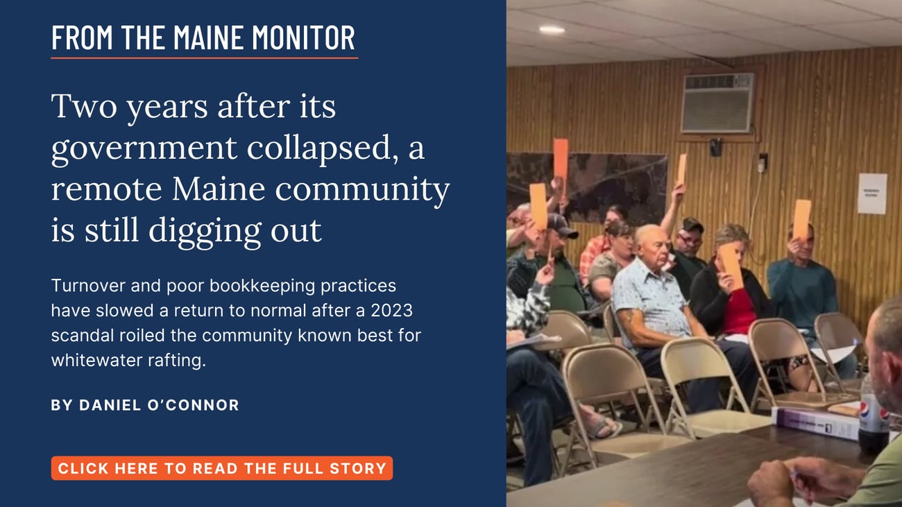 Two years after its government collapsed, a remote Maine community is still digging out. Turnover and poor bookkeeping practices have slowed a return to normal after a 2023 scandal roiled the community known best for whitewater rafting. Read this story by Daniel O'Connor of the Bangor Daily News & The Maine Monitor.