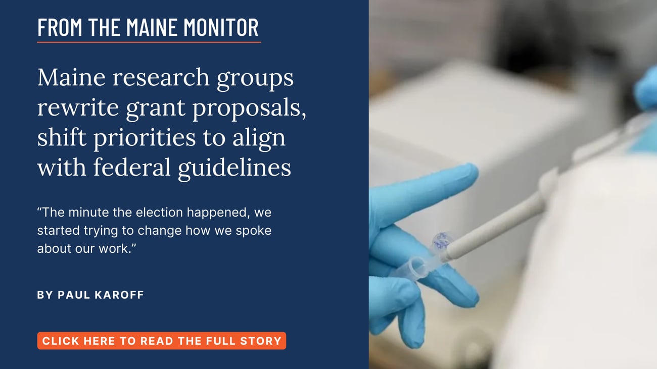 Maine research groups rewrite grant proposals, shift priorities to align with federal guidelines. “The minute the election happened, we started trying to change how we spoke about our work.” Read this Maine Monitor story by Paul Karoff.