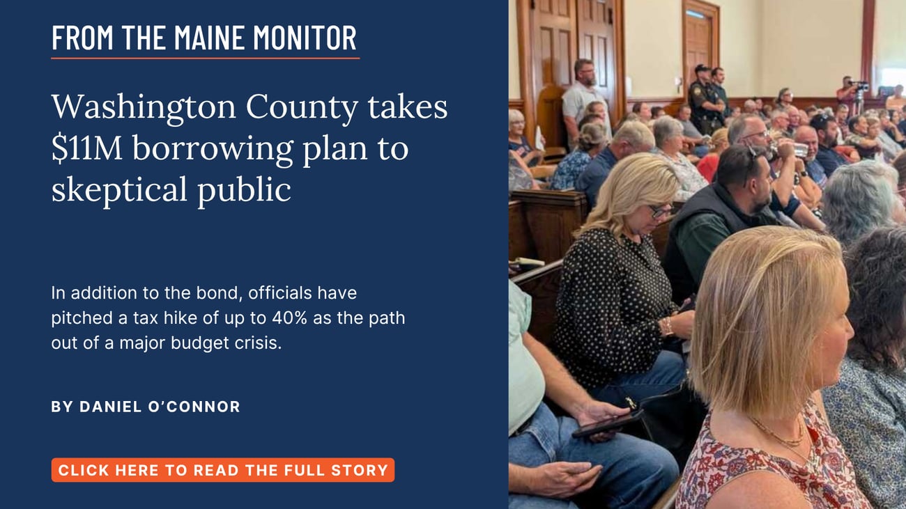 Washington County takes $11M borrowing plan to skeptical public. In addition to the bond, officials have pitched a tax hike of up to 40% as the path out of a major budget crisis. Read this story by Daniel O'Connor of The Maine Monitor and Bangor Daily News.