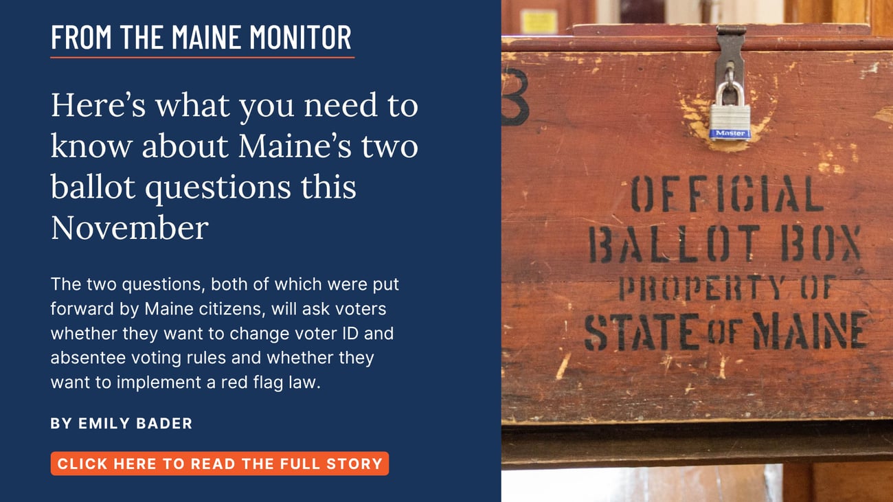 Here’s what you need to know about Maine’s two ballot questions this November. The two questions, both of which were put forward by Maine citizens, will ask voters whether they want to change voter ID and absentee voting rules and whether they want to implement a red flag law. Read this Maine Monitor story by Emily Bader.