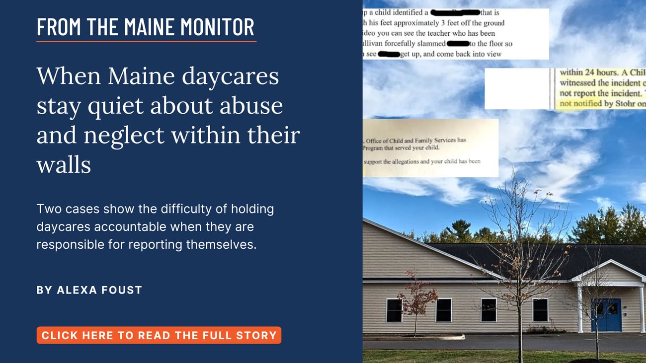 When Maine daycares stay quiet about abuse and neglect within their walls. Two cases show the difficulty of holding daycares accountable when they are responsible for reporting themselves. Read this Maine Monitor story by Alexa Foust.