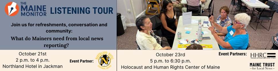 Join us for our next listening tour stops in Jackman and Augusta. We'll be at the Northland Hotel in Jackman on October 21st from 2 p.m. to 4 p.m. and at The Holocaust and Human Rights Center of Maine in Augusta on October 23rd from 5 p.m. to 6:30 p.m. Join us for our next listening tour stops in Jackman and Augusta. We'll be at the Northland Hotel in Jackman on October 21st from 2 p.m. to 4 p.m. and at The Holocaust and Human Rights Center of Maine in Augusta on October 23rd from 5 p.m. to 6:30 p.m.