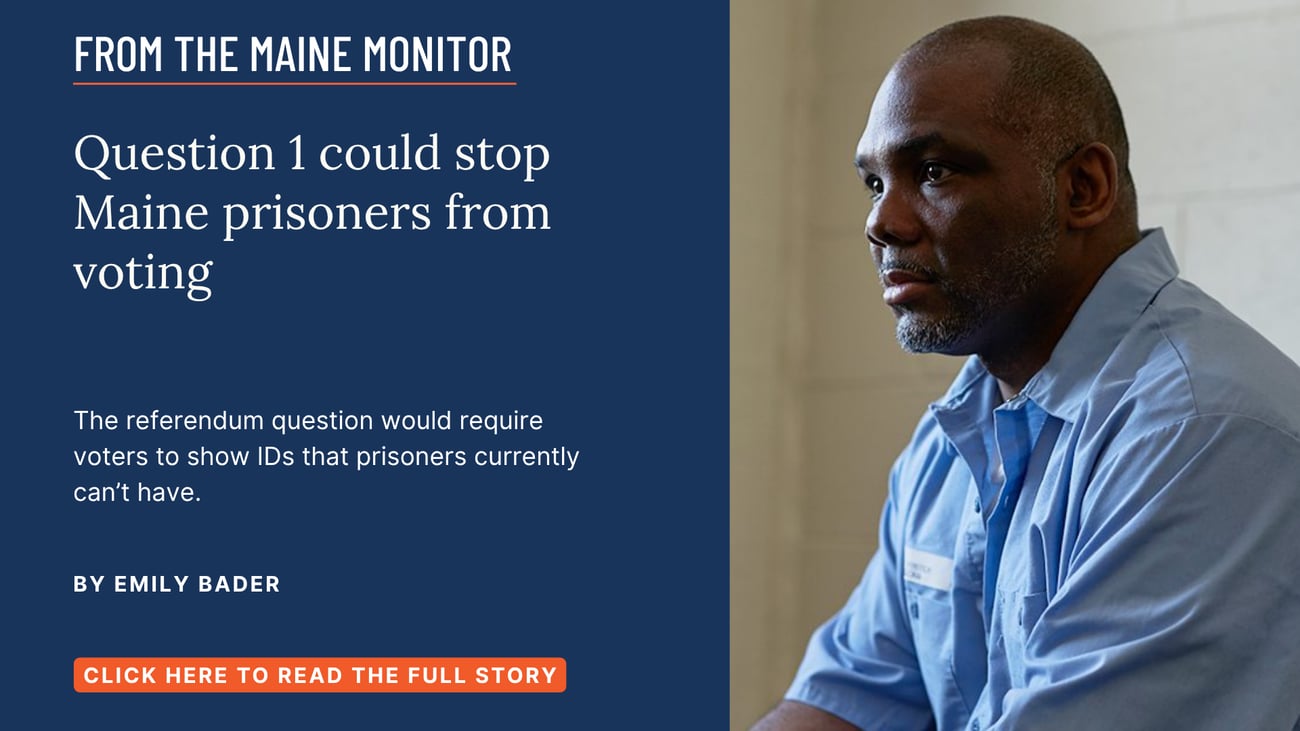 Question 1 could stop Maine prisoners from voting. The referendum question would require voters to show IDs that prisoners currently can’t have. Read this Maine Monitor story by Emily Bader.
