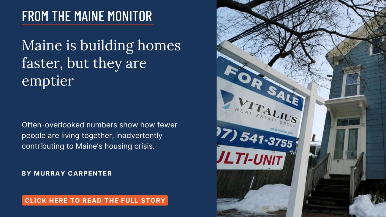Maine is building homes faster, but they are emptier. Often-overlooked numbers show how fewer people are living together, inadvertently contributing to Maine’s housing crisis. Read this Maine Monitor story by Murray Carpenter.