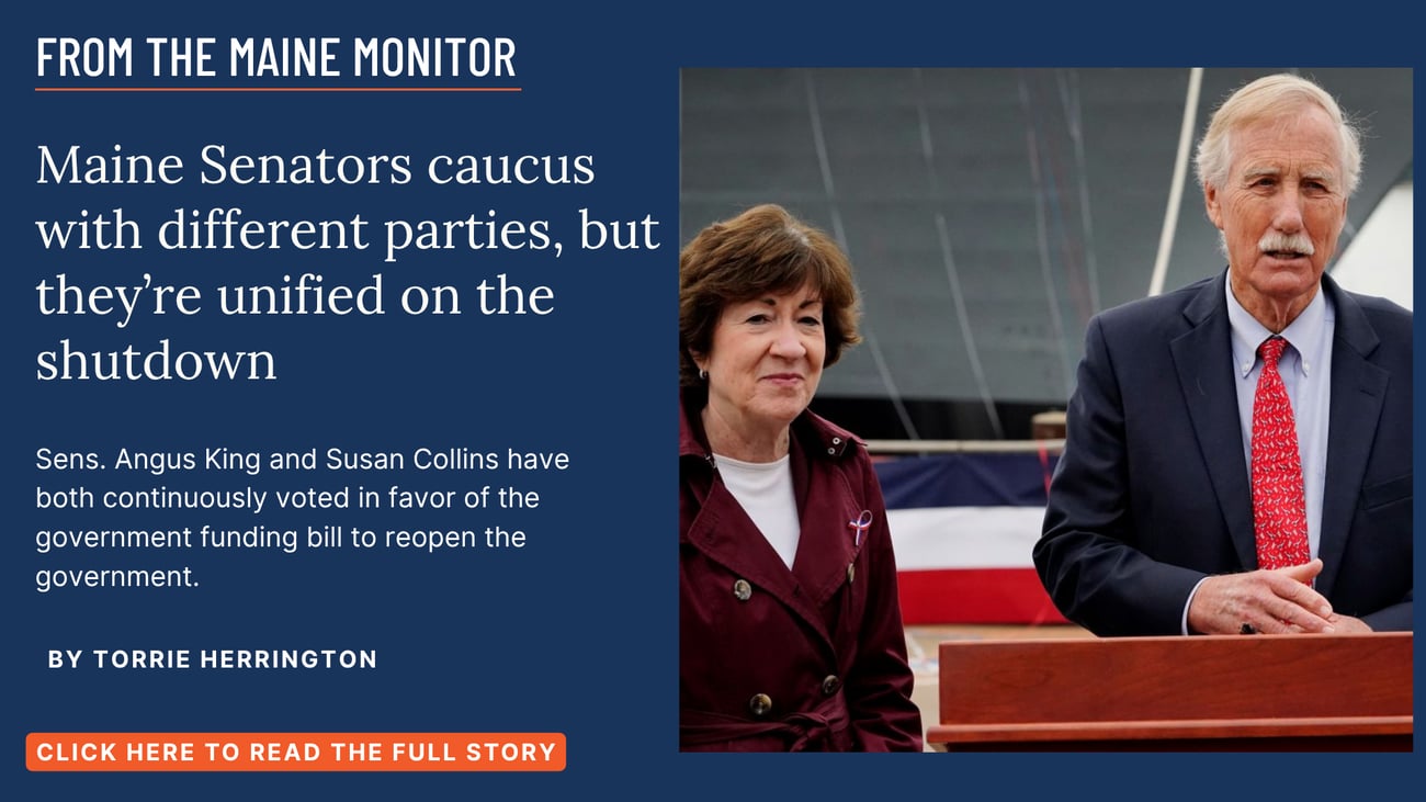 Maine Senators caucus with different parties, but they’re unified on the shutdown. Sens. Angus King and Susan Collins have both continuously voted in favor of the government funding bill to reopen the government. Read this story by Torrie Herrington of NOTUS for The Maine Monitor.