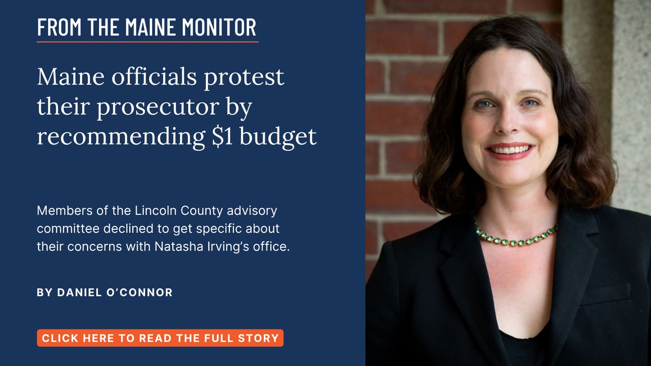 Maine officials protest their prosecutor by recommending $1 budget. Members of the Lincoln County advisory committee declined to get specific about their concerns with Natasha Irving’s office. Read this story by Daniel O'Connor of The Maine Monitor and Bangor Daily News.