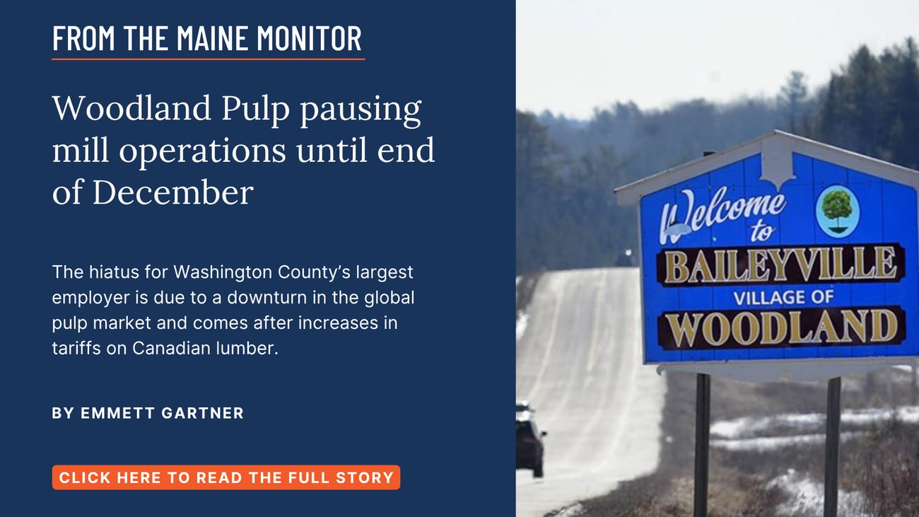Woodland Pulp pausing mill operations until end of December. The hiatus for Washington County’s largest employer is due to a downturn in the global pulp market and comes after increases in tariffs on Canadian lumber. Read this Maine Monitor story by Emmett Gartner.