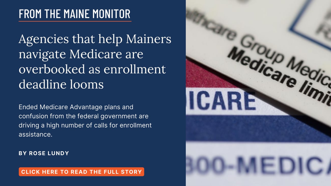 Agencies that help Mainers navigate Medicare are overbooked as enrollment deadline looms. Ended Medicare Advantage plans and confusion from the federal government are driving a high number of calls for enrollment assistance. Read this Maine Monitor story by Rose Lundy.