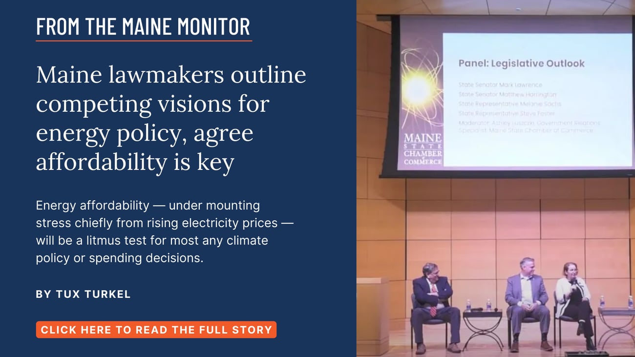 Maine lawmakers outline competing visions for energy policy, agree affordability is key. Energy affordability — under mounting stress chiefly from rising electricity prices — will be a litmus test for most any climate policy or spending decisions. Read this story by Tux Turkel of The Maine Monitor.