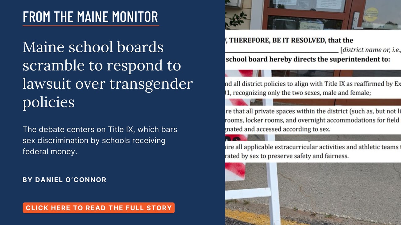 Maine school boards scramble to respond to lawsuit over transgender policies. The debate centers on Title IX, which bars sex discrimination by schools receiving federal money. Read this story by Daniel O'Connor of The Maine Monitor and Bangor Daily News.
