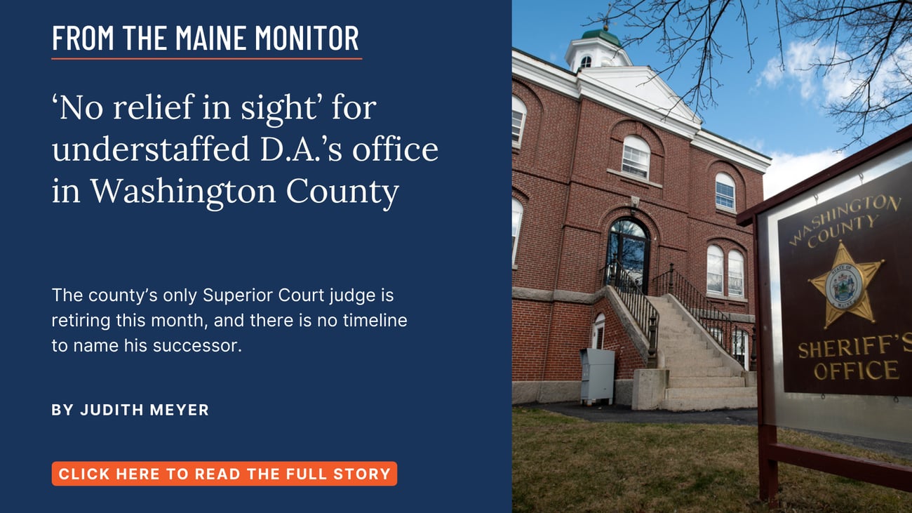 'No relief in sight' for understaffed D.A.'s office in Washington County. The county's only Superior Court judge is retiring this month, and there is no timeline to name his successor. Read this story by Judith Meyer.