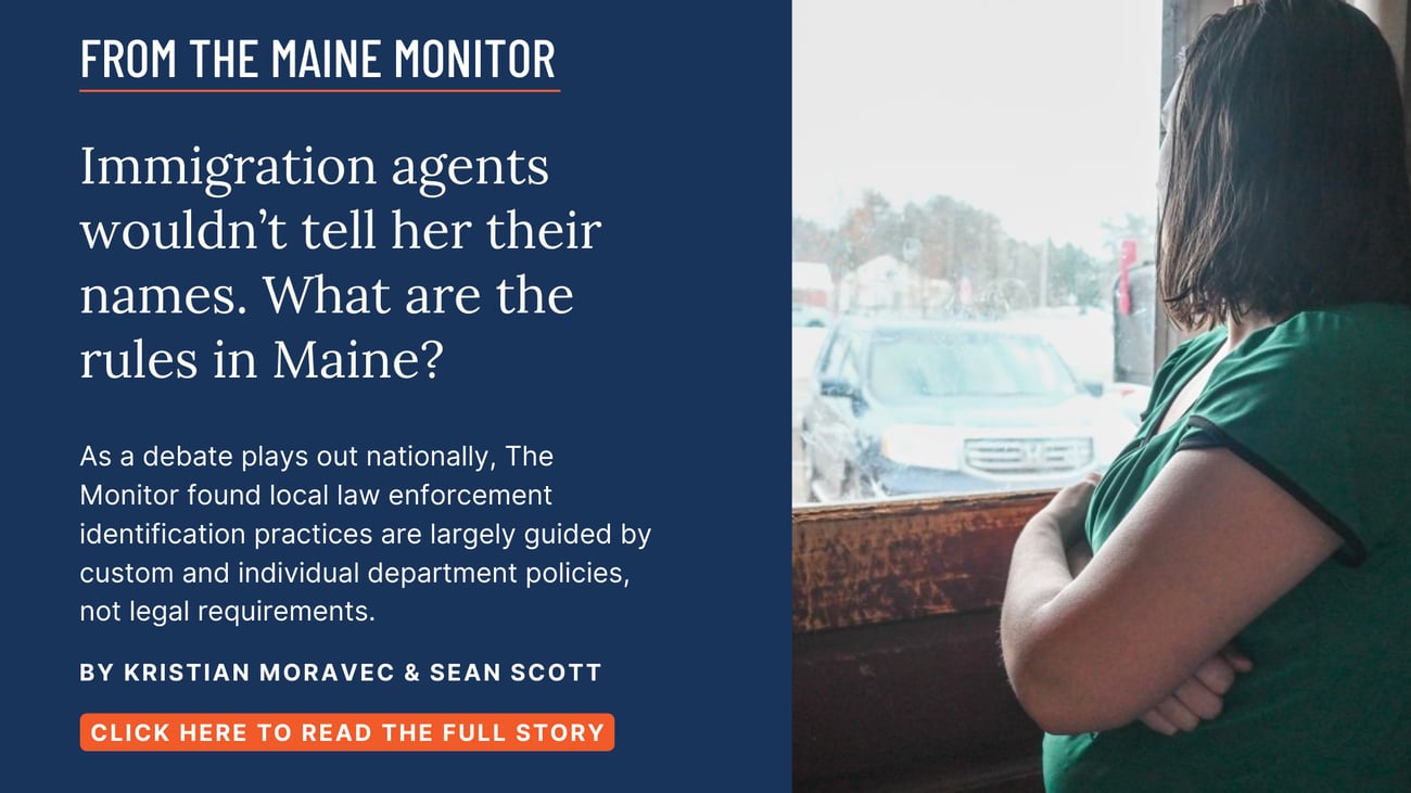 Immigration agents wouldn't tell her their names. What are the rules in Maine? As a debate plays out nationally, The Monitor found local law enforcement identification practices are largely guided by custom and individual department policies, not legal requirements. Read this story by Kristian Moravec and Sean Scott.
