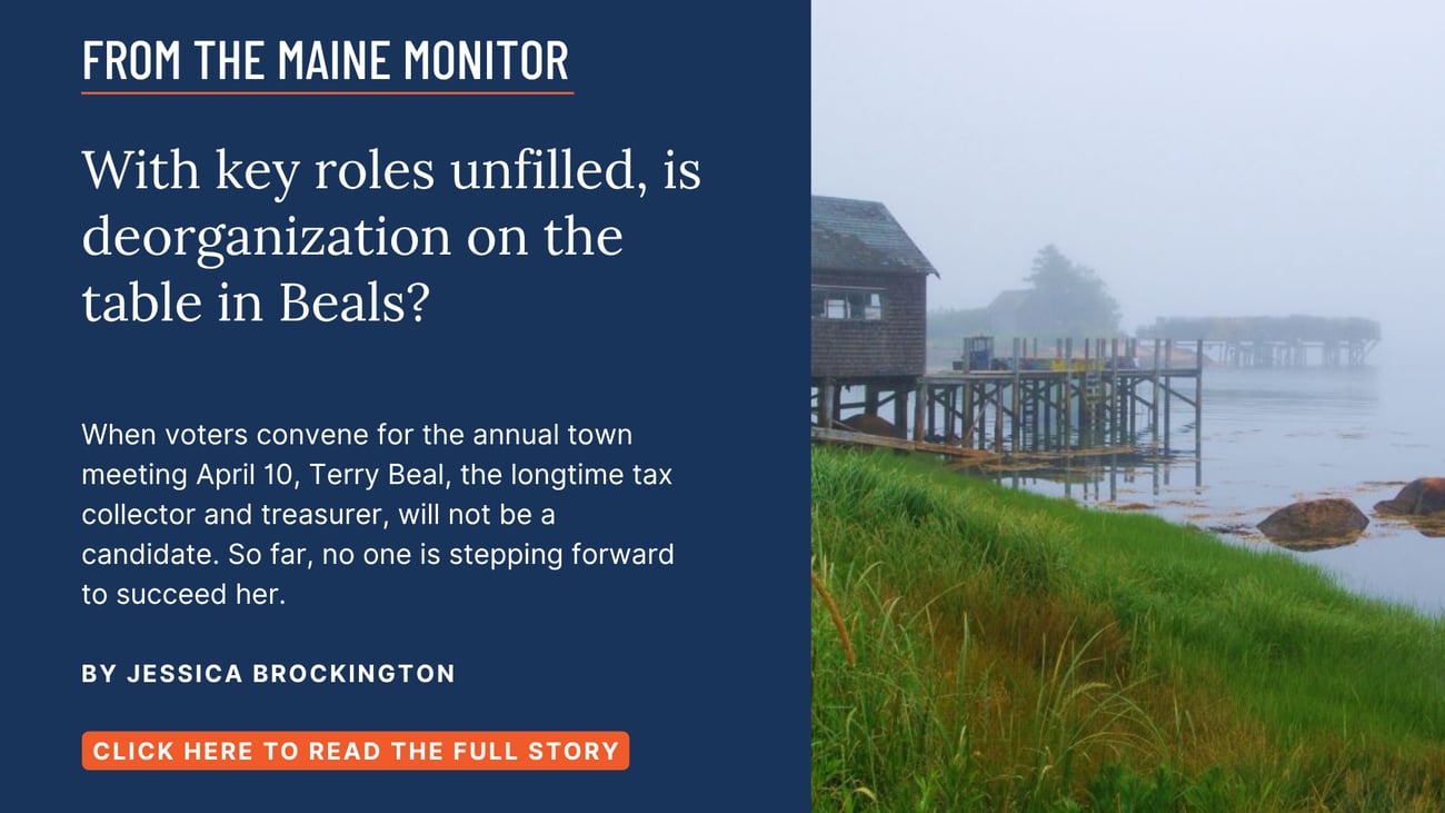 With key roles unfilled, is deorganization on the table in Beals? When voters convene for the annual town meeting April 10, Terry Beal, the longtime tax collector and treasurer, will not be a candidate. So far, no one is stepping forward to succeed her. Read this story by Jessica Brockington.