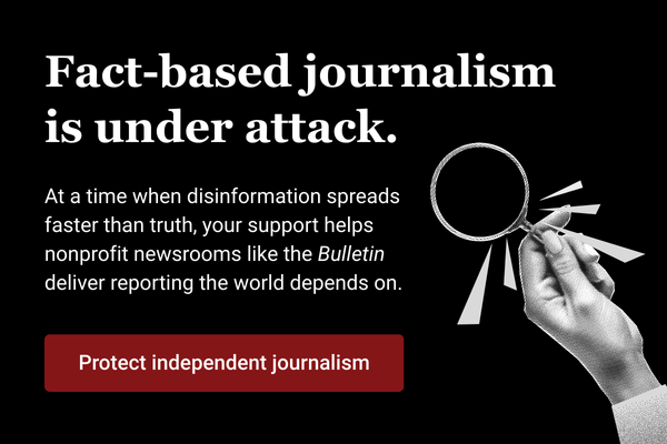 Fact-based journalism isunder attack At a time when disinformation spreads faster than truth your support helps nonprofit newsrooms like the Bulletin deliver reporting the world depends on Reads white text on a black background with a red button that reads Protect independent journalism and a hand holding a magnifying glass