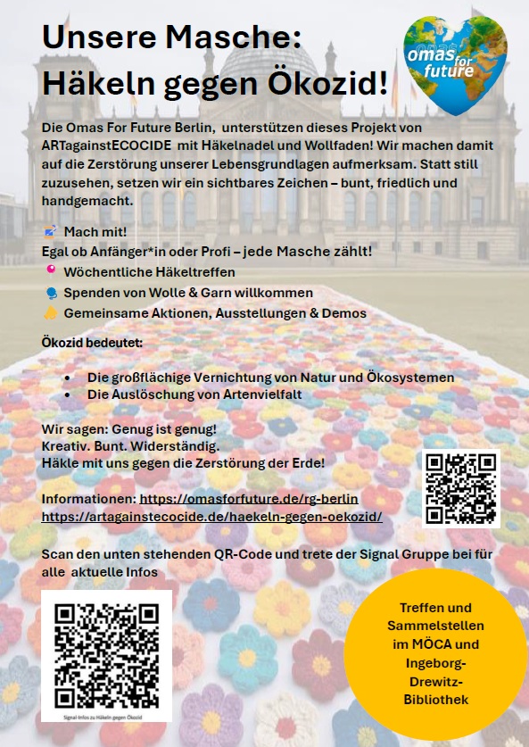 Flyer der Omas for future. Auf dem Flyer steht:" Unsere Masche: Häkeln gegen Ökozid! Die Omas For Future Berlin, unterstützen dieses Projekt von ARTagainst ECOCIDE mit Häkelnadel und Wollfaden! Wir machen damit auf die Zerstörung unserer Lebensgrundlagen aufmerksam. Statt still zuzusehen, setzen wir ein sichtbares Zeichen - bunt, friedlich und handgemacht. Mach mit! Egal ob Anfänger*in oder Profi - jede Masche zählt! Wöchentliche Häkeltreffen Spenden von Wolle & Garn willkommen Gemeinsame Aktionen, Ausstellungen & Demos Ökozid bedeutet: Die großflächige Vernichtung von Natur und Ökosystemen, Die Auslöschung von Artenvielfalt Wir sagen: Genug ist genug! Kreativ. Bunt. Widerständig. Häkle mit uns gegen die Zerstörung der Erde! Informationen https://omasforfuture.de/regionalgruppen/berlin/ https://artagainstecocide.de/haekeln-gegen-oekozid/ Scan den unten stehenden QR-Code und terete der Signal Gruppe bei für alle aktuelle Infos Treffen und Sammelstellen im MÖCA und Ingeborg-Drewitz-Bibliothek":